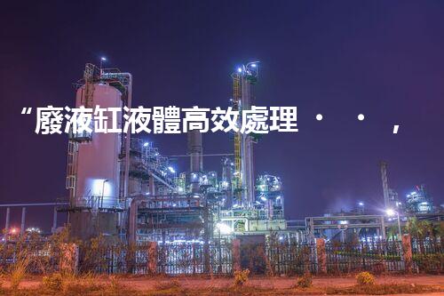 “廢液缸液體高效處理，環(huán)保新篇章開啟！”